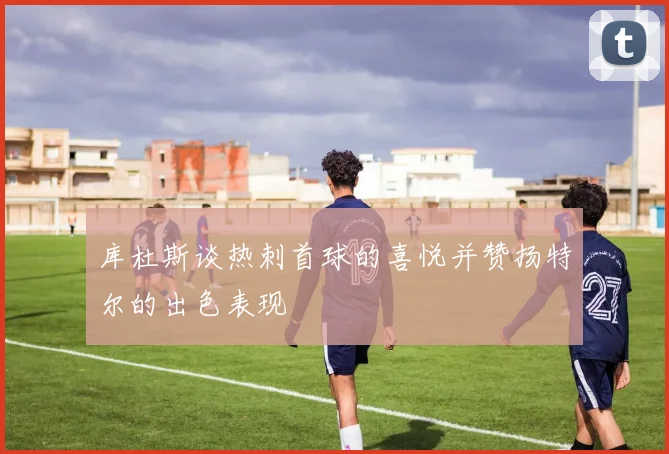 库杜斯谈热刺首球的喜悦并赞扬特尔的出色表现