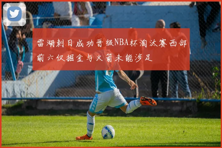 雷湖刺日成功晋级NBA杯淘汰赛西部前六仅掘金与火箭未能涉足