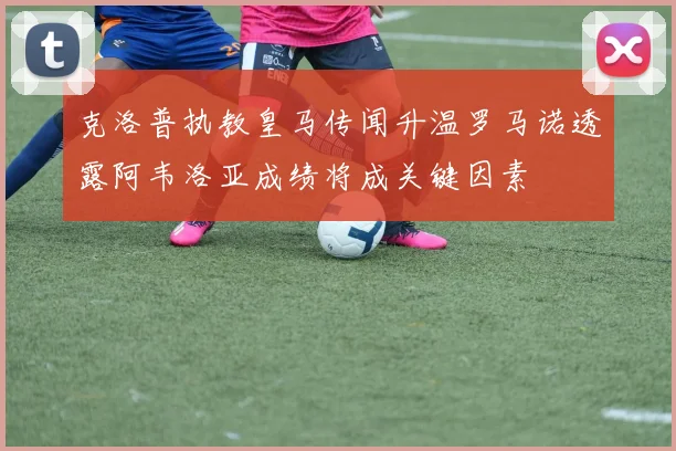 克洛普执教皇马传闻升温罗马诺透露阿韦洛亚成绩将成关键因素