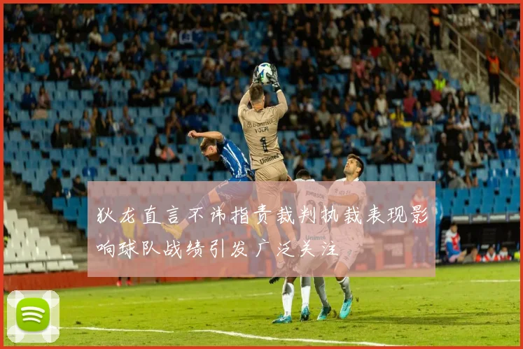 狄龙直言不讳指责裁判执裁表现影响球队战绩引发广泛关注
