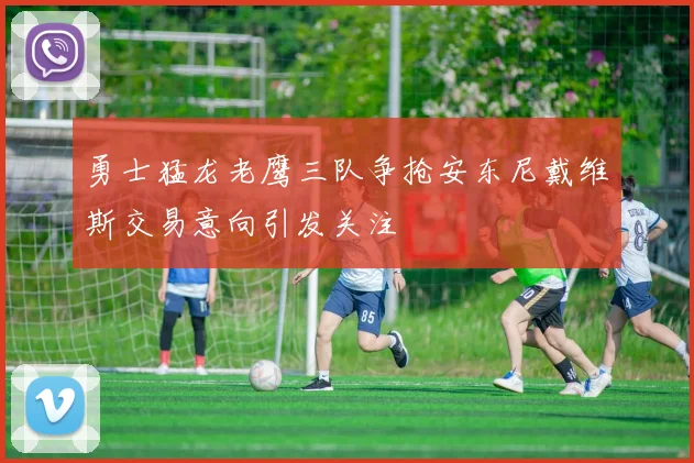 勇士猛龙老鹰三队争抢安东尼戴维斯交易意向引发关注