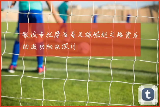 张斌专栏摩洛哥足球崛起之路背后的成功秘诀探讨
