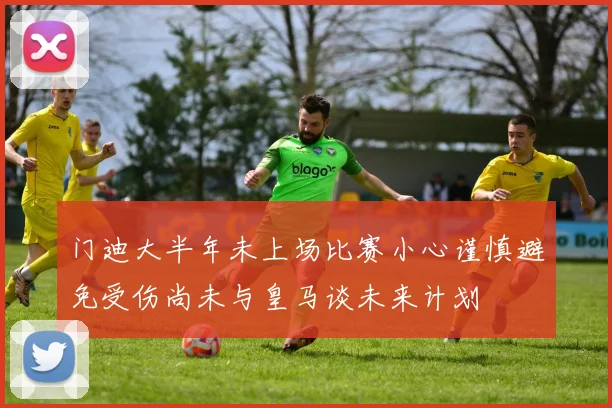 门迪大半年未上场比赛小心谨慎避免受伤尚未与皇马谈未来计划