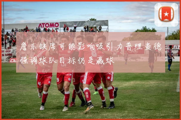 詹东缺席可能影响吸引力普理查德强调球队目标仍是赢球