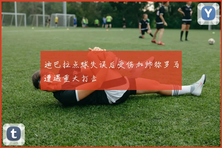 迪巴拉点球失误后受伤加帅称罗马遭遇重大打击