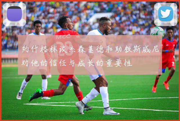 约什格林谈杰森基德和助教斯威尼对他的信任与成长的重要性