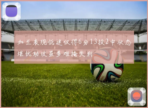 加兰表现低迷仅得6分13投2中状态堪忧助攻虽多难掩失利