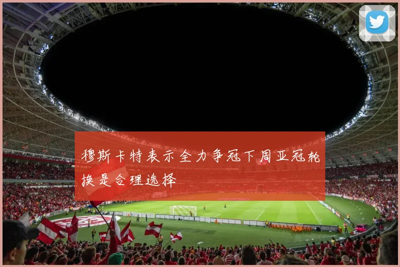 穆斯卡特表示全力争冠下周亚冠轮换是合理选择