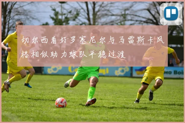 切尔西看好罗塞尼尔与马雷斯卡风格相似助力球队平稳过渡