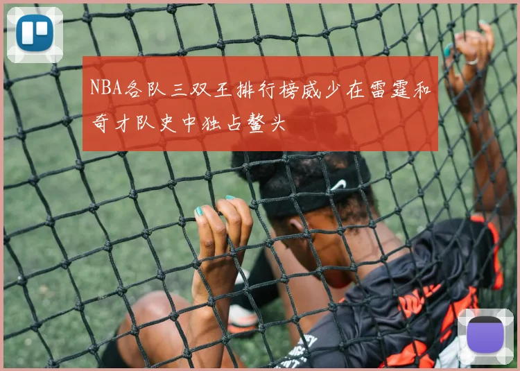 NBA各队三双王排行榜威少在雷霆和奇才队史中独占鳌头