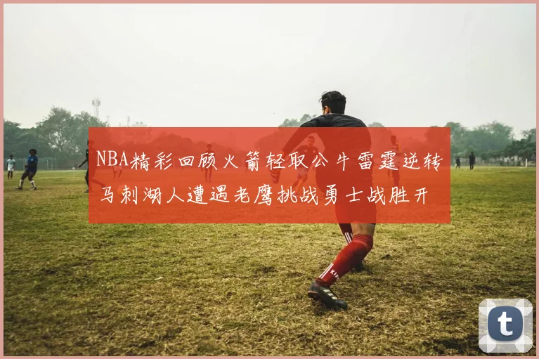 NBA精彩回顾火箭轻取公牛雷霆逆转马刺湖人遭遇老鹰挑战勇士战胜开拓者