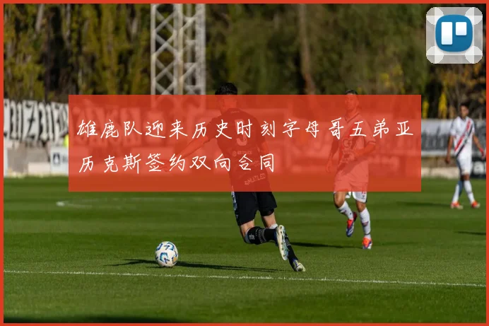 雄鹿队迎来历史时刻字母哥五弟亚历克斯签约双向合同