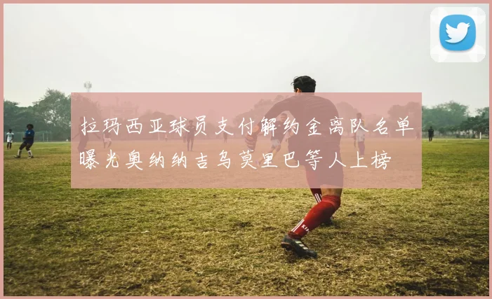 拉玛西亚球员支付解约金离队名单曝光奥纳纳吉乌莫里巴等人上榜