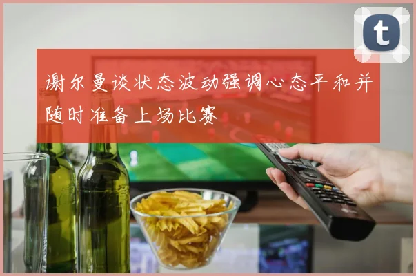 谢尔曼谈状态波动强调心态平和并随时准备上场比赛
