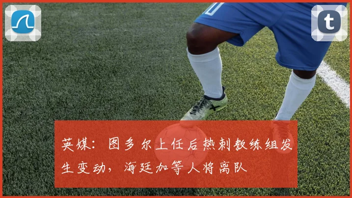 英媒：图多尔上任后热刺教练组发生变动，海廷加等人将离队